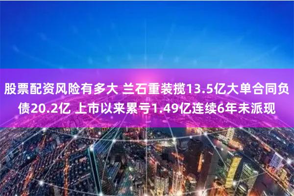 股票配资风险有多大 兰石重装揽13.5亿大单合同负债20.2亿 上市以来累亏1.49亿连续6年未派现