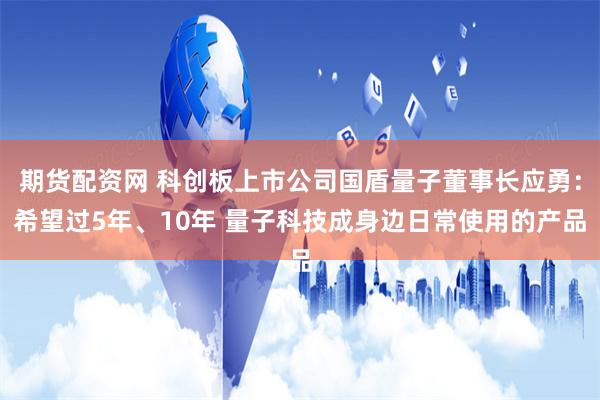 期货配资网 科创板上市公司国盾量子董事长应勇：希望过5年、10年 量子科技成身边日常使用的产品