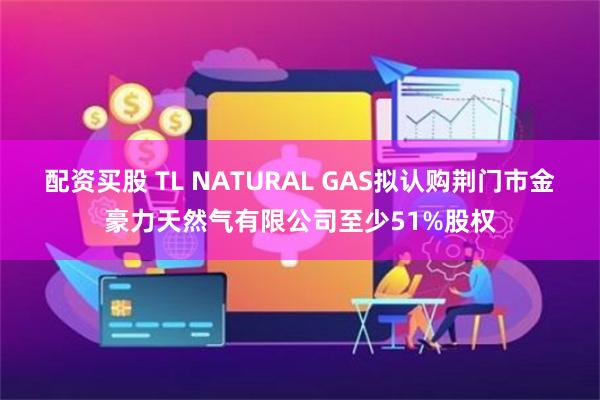 配资买股 TL NATURAL GAS拟认购荆门市金豪力天然气有限公司至少51%股权