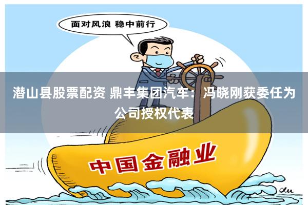 潜山县股票配资 鼎丰集团汽车：冯晓刚获委任为公司授权代表