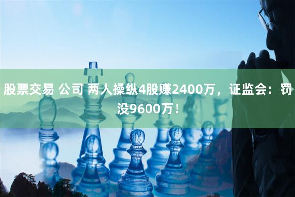 股票交易 公司 两人操纵4股赚2400万，证监会：罚没9600万！