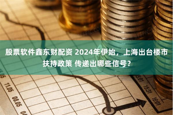 股票软件鑫东财配资 2024年伊始，上海出台楼市扶持政策 传递出哪些信号？