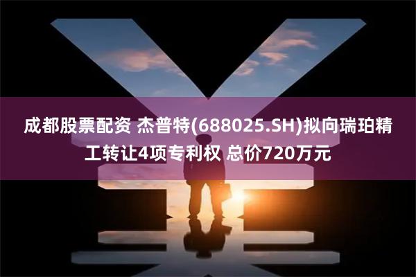 成都股票配资 杰普特(688025.SH)拟向瑞珀精工转让4项专利权 总价720万元