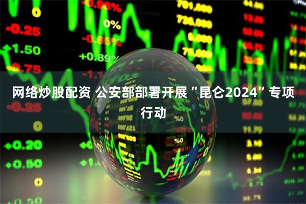 网络炒股配资 公安部部署开展“昆仑2024”专项行动