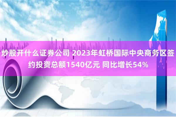 炒股开什么证券公司 2023年虹桥国际中央商务区签约投资总额1540亿元 同比增长54%