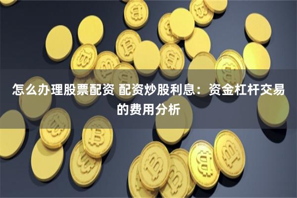 怎么办理股票配资 配资炒股利息：资金杠杆交易的费用分析