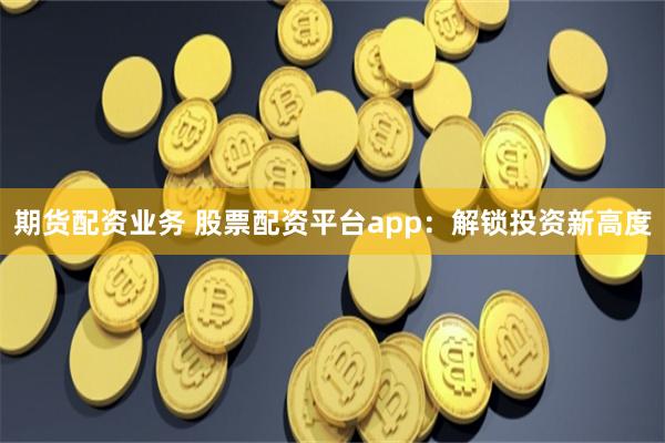 期货配资业务 股票配资平台app：解锁投资新高度