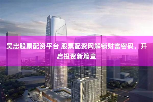 吴忠股票配资平台 股票配资网解锁财富密码，开启投资新篇章