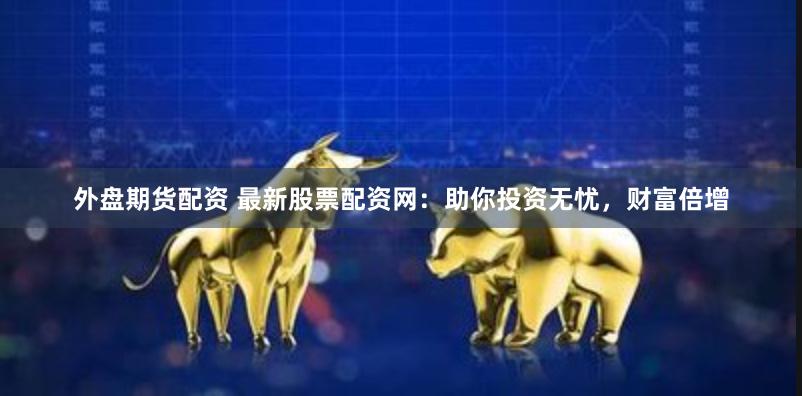 外盘期货配资 最新股票配资网：助你投资无忧，财富倍增