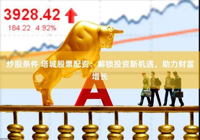 炒股条件 塔城股票配资：解锁投资新机遇，助力财富增长