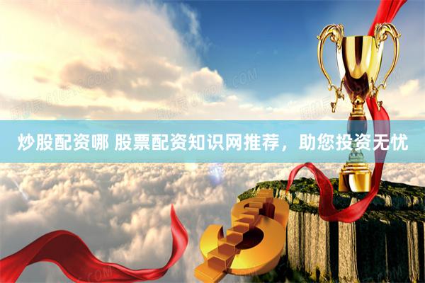 炒股配资哪 股票配资知识网推荐，助您投资无忧