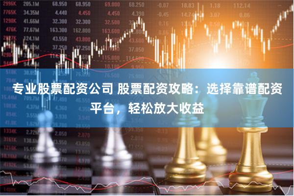 专业股票配资公司 股票配资攻略：选择靠谱配资平台，轻松放大收益