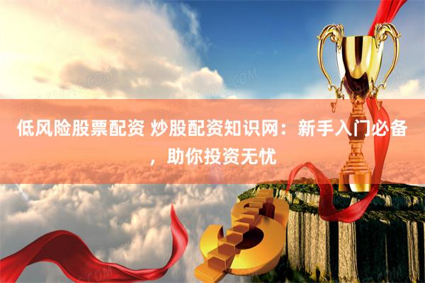 低风险股票配资 炒股配资知识网：新手入门必备，助你投资无忧