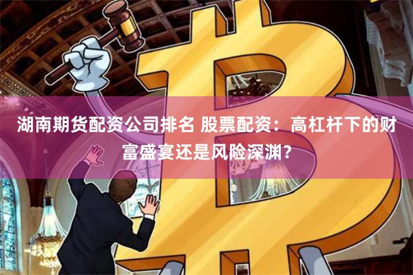 湖南期货配资公司排名 股票配资：高杠杆下的财富盛宴还是风险深渊？