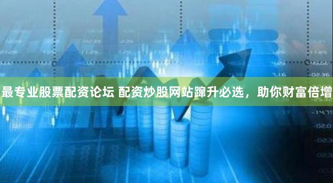 最专业股票配资论坛 配资炒股网站蹿升必选，助你财富倍增