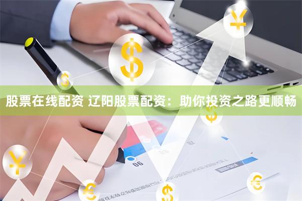 股票在线配资 辽阳股票配资：助你投资之路更顺畅