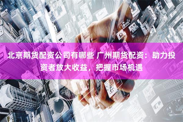 北京期货配资公司有哪些 广州期货配资：助力投资者放大收益，把握市场机遇