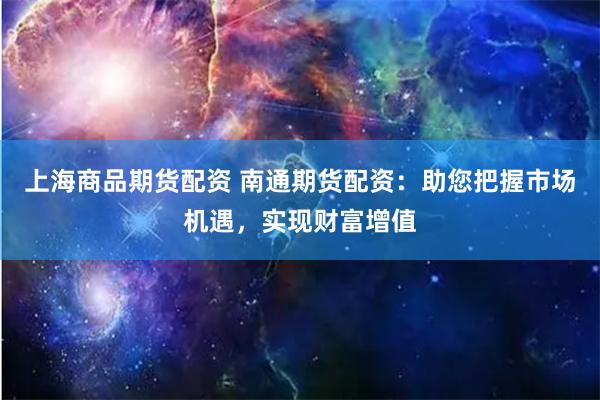 上海商品期货配资 南通期货配资：助您把握市场机遇，实现财富增值