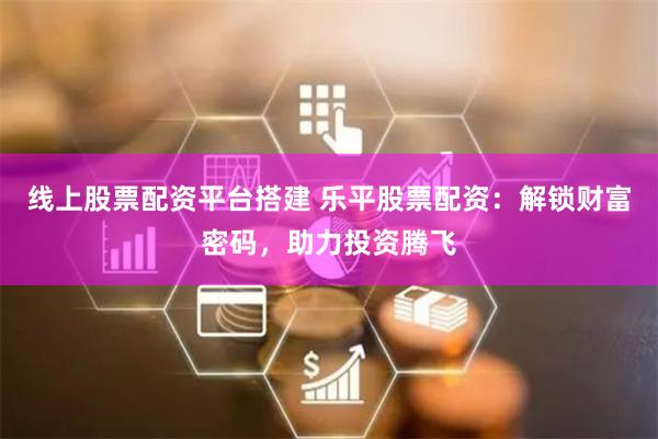 线上股票配资平台搭建 乐平股票配资：解锁财富密码，助力投资腾飞