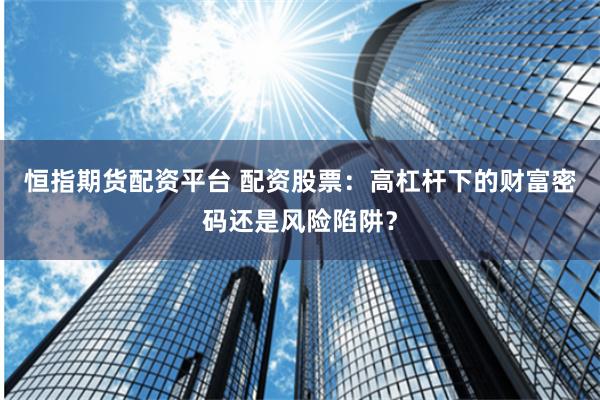 恒指期货配资平台 配资股票：高杠杆下的财富密码还是风险陷阱？