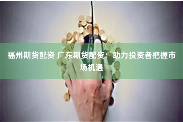 福州期货配资 广东期货配资：助力投资者把握市场机遇