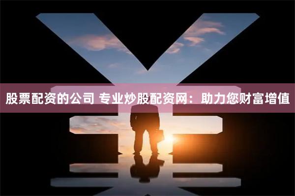 股票配资的公司 专业炒股配资网：助力您财富增值