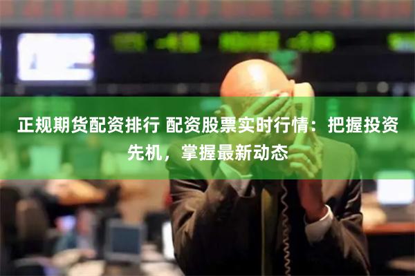 正规期货配资排行 配资股票实时行情：把握投资先机，掌握最新动态