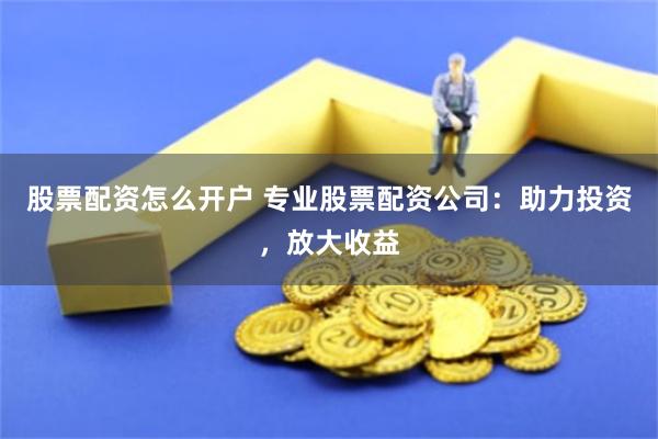 股票配资怎么开户 专业股票配资公司：助力投资，放大收益