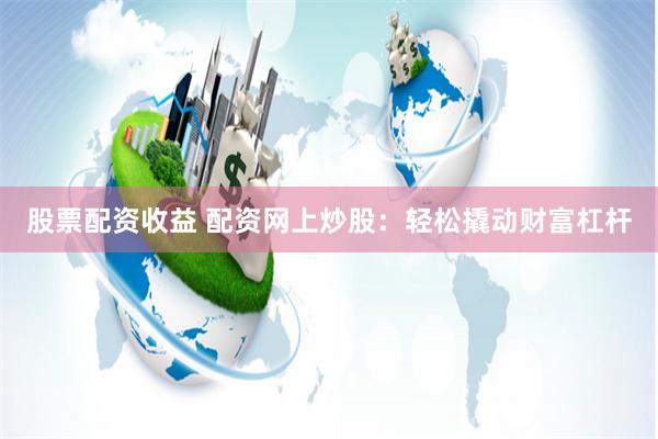 股票配资收益 配资网上炒股：轻松撬动财富杠杆