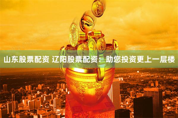 山东股票配资 辽阳股票配资：助您投资更上一层楼