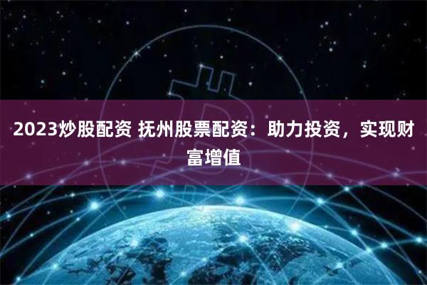2023炒股配资 抚州股票配资：助力投资，实现财富增值