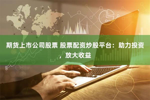 期货上市公司股票 股票配资炒股平台：助力投资，放大收益