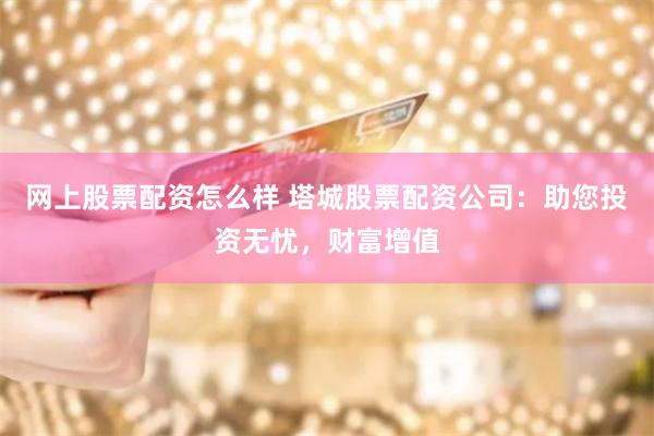 网上股票配资怎么样 塔城股票配资公司：助您投资无忧，财富增值