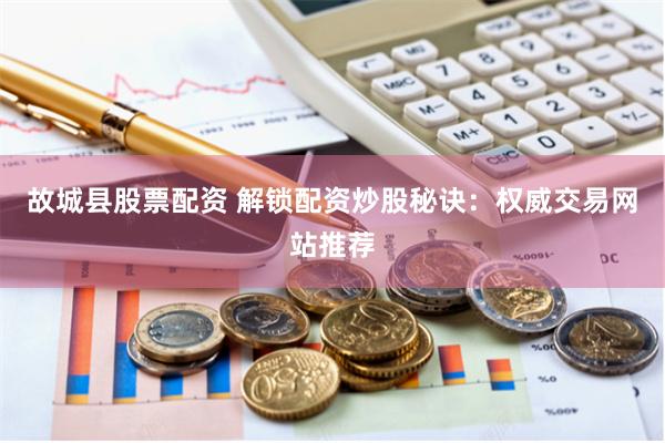 故城县股票配资 解锁配资炒股秘诀：权威交易网站推荐