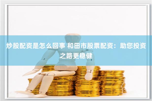 炒股配资是怎么回事 和田市股票配资：助您投资之路更稳健