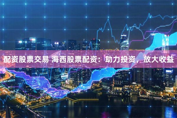 配资股票交易 海西股票配资：助力投资，放大收益