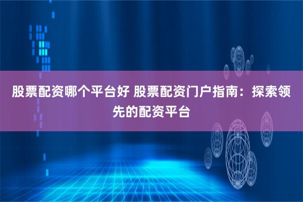 股票配资哪个平台好 股票配资门户指南：探索领先的配资平台