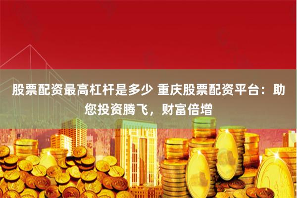 股票配资最高杠杆是多少 重庆股票配资平台：助您投资腾飞，财富倍增