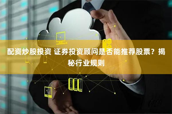 配资炒股投资 证券投资顾问是否能推荐股票？揭秘行业规则