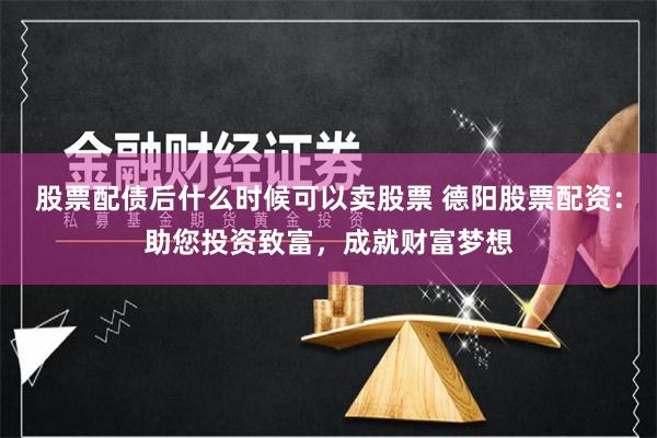 股票配债后什么时候可以卖股票 德阳股票配资：助您投资致富，成就财富梦想