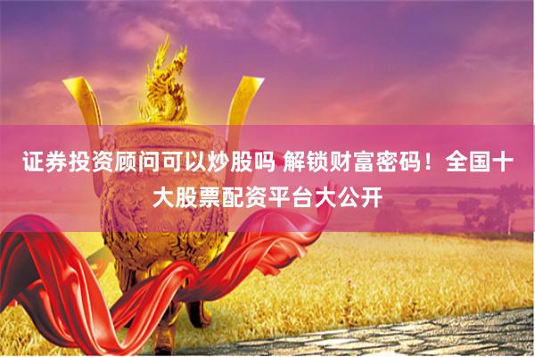 证券投资顾问可以炒股吗 解锁财富密码！全国十大股票配资平台大公开