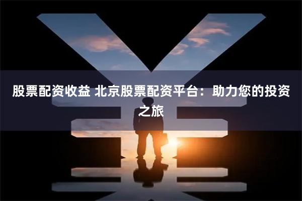 股票配资收益 北京股票配资平台:助力您的投资之旅