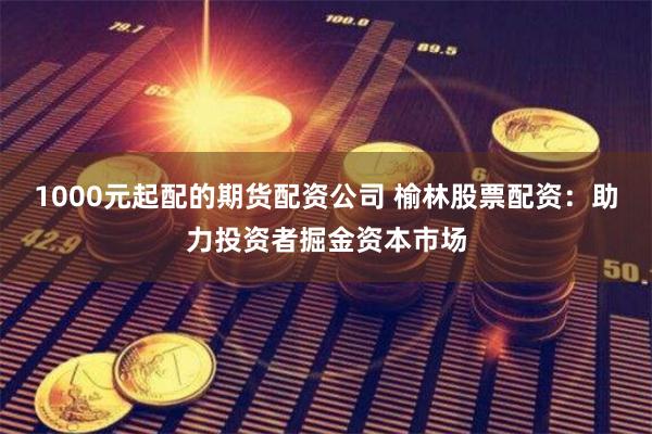 1000元起配的期货配资公司 榆林股票配资：助力投资者掘金资本市场