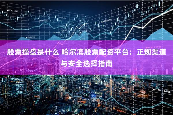 股票操盘是什么 哈尔滨股票配资平台：正规渠道与安全选择指南