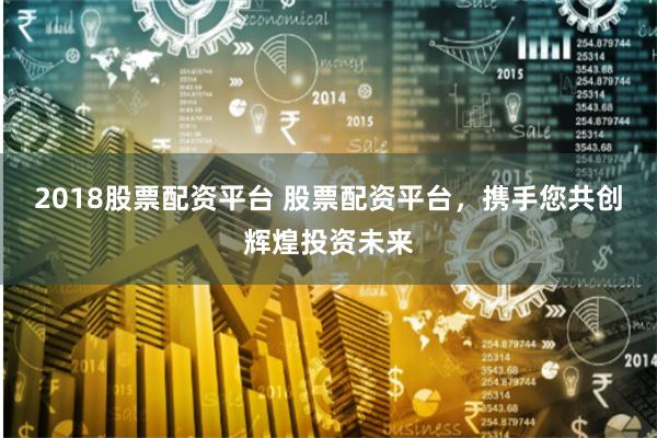 2018股票配资平台 股票配资平台，携手您共创辉煌投资未来