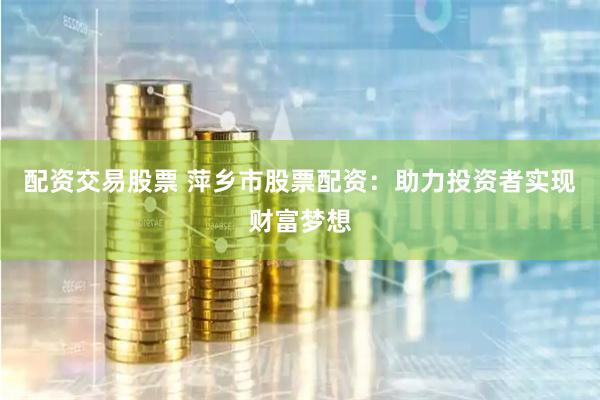 配资交易股票 萍乡市股票配资：助力投资者实现财富梦想