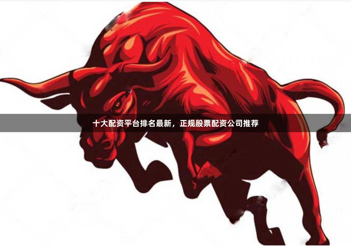 十大配资平台排名最新，正规股票配资公司推荐