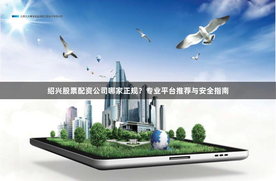 绍兴股票配资公司哪家正规？专业平台推荐与安全指南