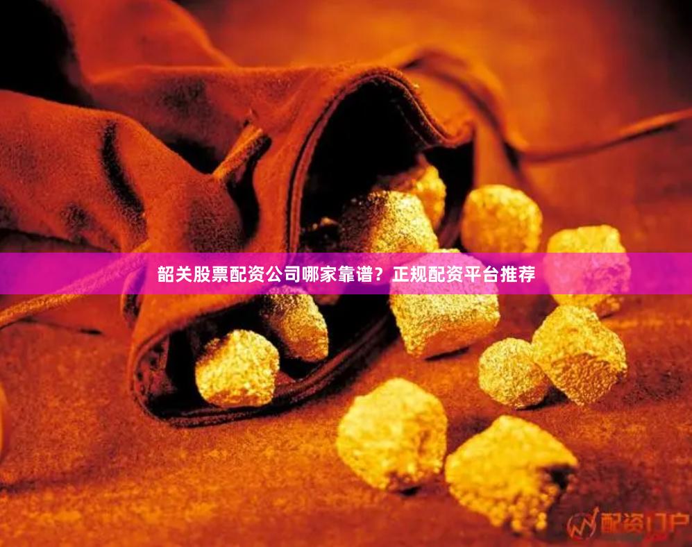 韶关股票配资公司哪家靠谱？正规配资平台推荐