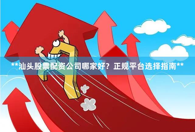 **汕头股票配资公司哪家好？正规平台选择指南**